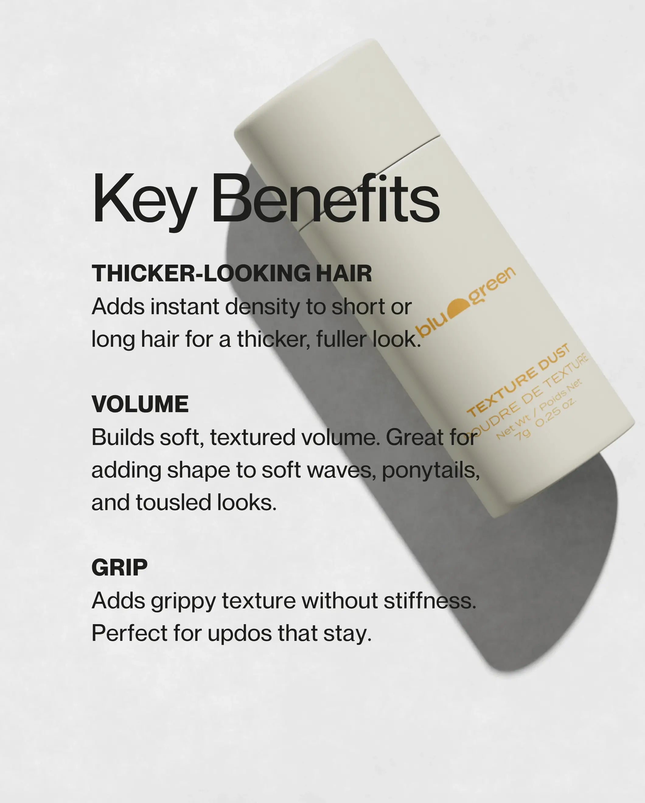 Key benefits of Blu & Green Texture Dust: adds instant density for thicker fuller hair, builds soft textured volume for waves and ponytails, and grippy texture for updos without stiffness